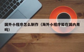 东方国外小程序怎么制作（海外小程序能在国内用吗）