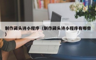 东方制作藏头诗小程序（制作藏头诗小程序有哪些）