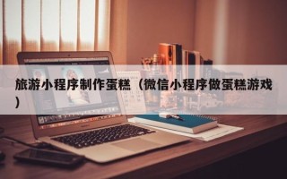 东方旅游小程序制作蛋糕（微信小程序做蛋糕游戏）